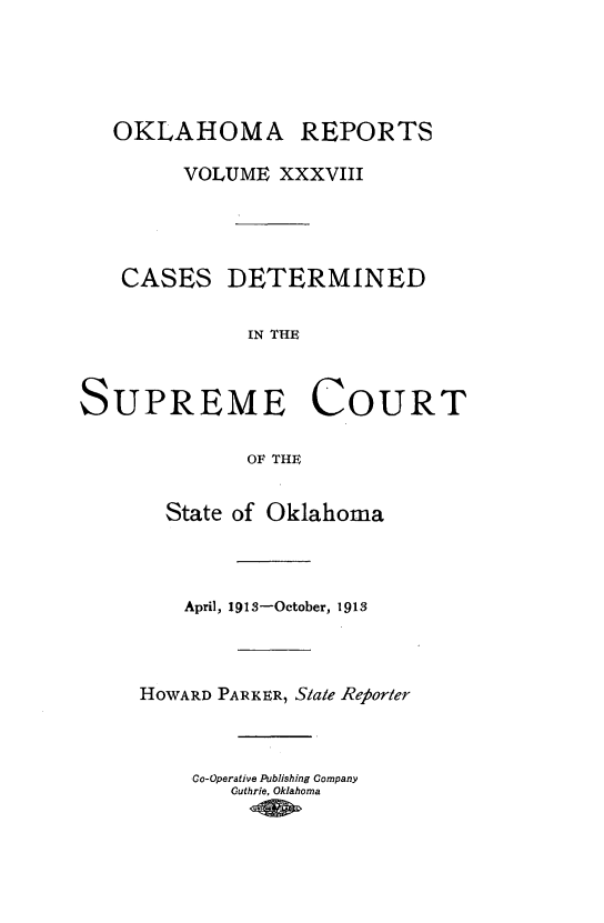 handle is hein.statereports/okrep0038 and id is 1 raw text is: OKLAHOMA REPORTS
VOLUME XXXVIII
CASES DETERMINED
IN THE
SUPREME COURT
OF THE
State of Oklahoma
April, 191S-October, 1913
HOWARD PARKER, Stale Reforter
Co-Operative Publishing Company
Guthrie, Oklahoma


