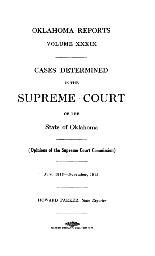 handle is hein.statereports/okrep0039 and id is 1 raw text is: OKLAHOMA REPORTS
VOLUME XXXIX
CASES DETERMINED
IN THE
SUPREME - COURT
OF THE
State of Oklahoma
(Opinions of the Supreme Court Commission)
July, 1918-November, 1913.
HOWARD PARKER, State Reporter
WARDEN COMPANY, OKLAHOMA CITY



