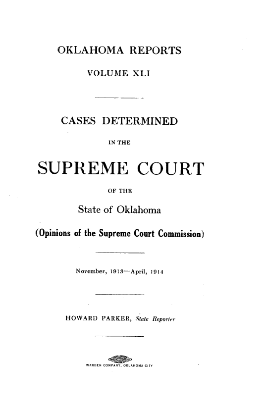 handle is hein.statereports/okrep0041 and id is 1 raw text is: OKLAHOMA REPORTS
VOLUME XLI
CASES DETERMINED
IN THE
SUPREME COURT
OF THE
State of Oklahoma
(Opinions of the Supreme Court Commission)
November, 1913-April, 1914
HOWARD PARKER, State Reporter

WARDEN COMPANY, OKLAHOMA CITY


