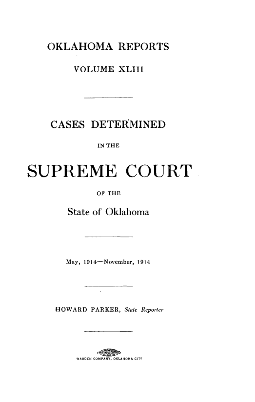 handle is hein.statereports/okrep0043 and id is 1 raw text is: OKLAHOMA REPORTS
VOLUME XLIIl
CASES DETERMINED
IN THE
SUPREME COURT
OF THE
State of Oklahoma
May, 1914-November, 1914
HOWARD PARKER, State Reporter
WARDEN COMPANY. OKLAHOMA CITY


