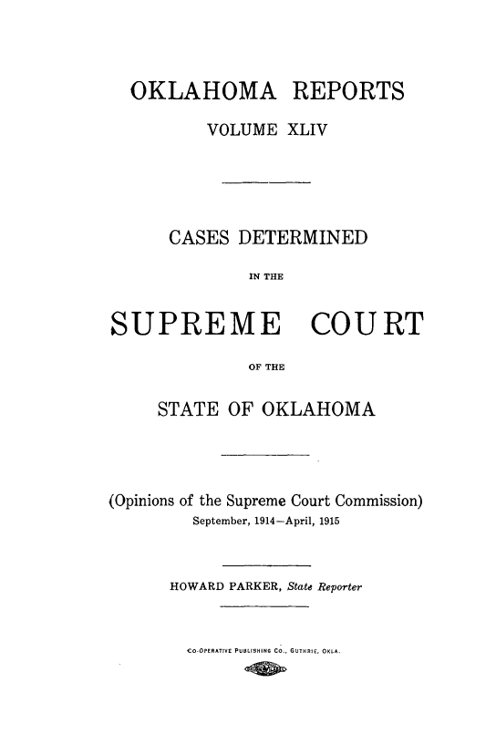 handle is hein.statereports/okrep0044 and id is 1 raw text is: OKLAHOMA REPORTS
VOLUME XLIV

CASES DETERMINED
IN THE
SUPREME COURT
OF THE
STATE OF OKLAHOMA
(Opinions of the Supreme Court Commission)
September, 1914-April, 1915
HOWARD PARKER, State Reporter

Co-OPERATIVE PUBLISHING Co., GUTHRIE, OKLA.


