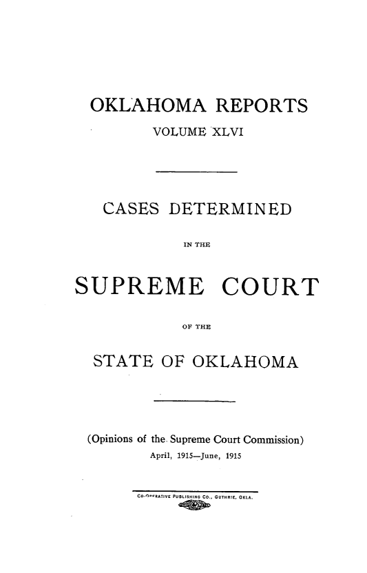 handle is hein.statereports/okrep0046 and id is 1 raw text is: OKLAHOMA REPORTS
VOLUME XLVI
CASES DETERMINED
IN THE
SUPREME COURT
OF THE
STATE OF OKLAHOMA
(Opinions of the. Supreme Court Commission)
April, 1915-June, 1915

CO-n*-RATIVE PUBLISHING CO., GUTHRIE, OKLA.


