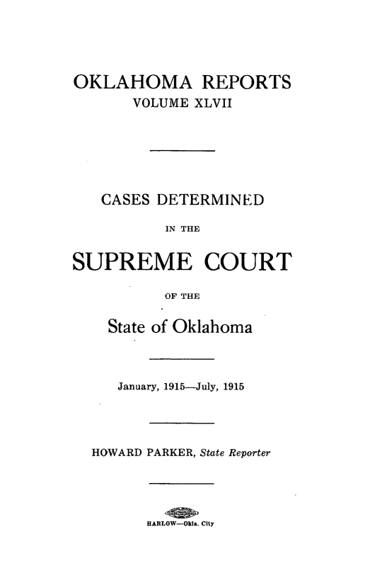 handle is hein.statereports/okrep0047 and id is 1 raw text is: OKLAHOMA REPORTS
VOLUME XLVII
CASES DETERMINED
IN THE
SUPREME COURT
OF THE
State of Oklahoma
January, 1915-July, 1915
HOWARD PARKER, State Reporter

HARLOW-Okla. City


