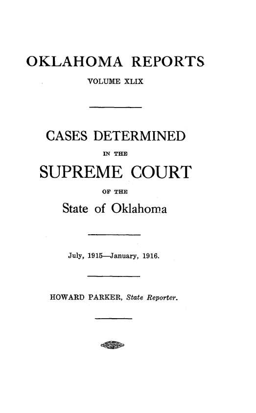 handle is hein.statereports/okrep0049 and id is 1 raw text is: OKLAHOMA REPORTS
VOLUME XLIX

CASES DETERMINED
IN THE
SUPREME COURT
OF THE

State of Oklahoma
July, 1915-January, 1916.

HOWARD PARKER, State Reporter.


