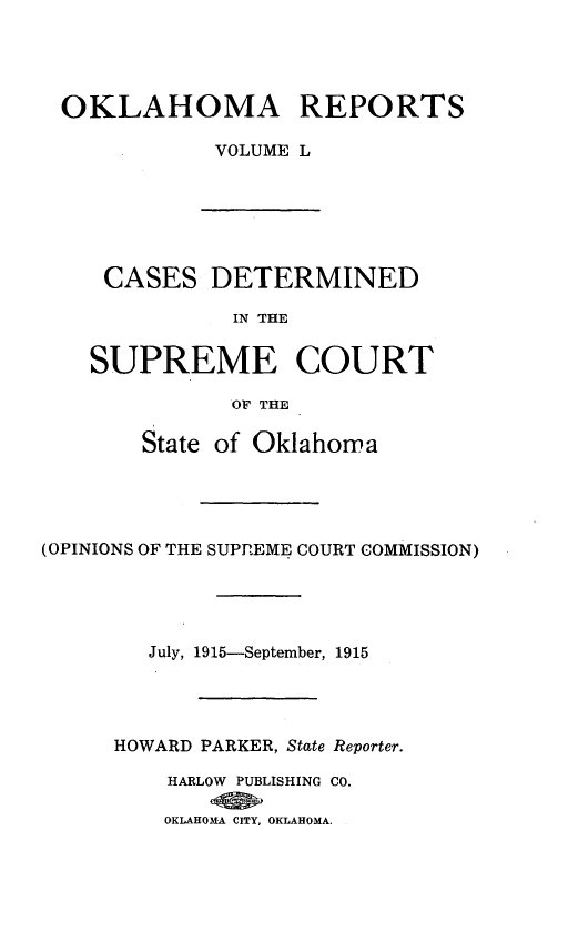 handle is hein.statereports/okrep0050 and id is 1 raw text is: OKLAHOMA REPORTS
VOLUME L

CASES DETERMINED
IN THE
SUPREME COURT
OF THE
State of Oklahoma
(OPINIONS OF THE SUPREME COURT COMMISSION)
July, 1915-September, 1915
HOWARD PARKER, State Reporter.
HARLOW PUBLISHING CO.
OKLAHOMA CITY, OKLAHOMA.


