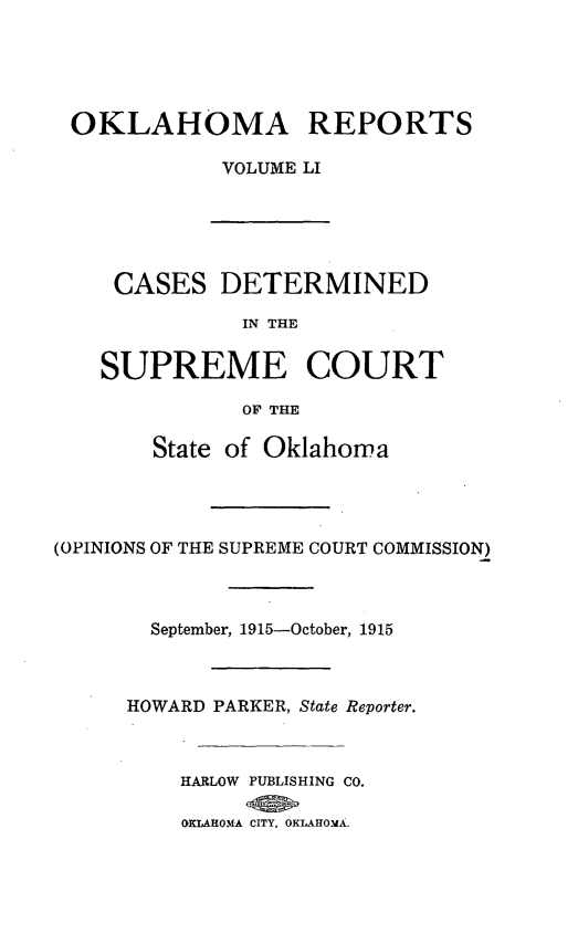 handle is hein.statereports/okrep0051 and id is 1 raw text is: OKLAHOMA REPORTS
VOLUME LI
CASES DETERMINED
IN THE
SUPREME COURT
OF THE
State of Oklahoma
(OPINIONS OF THE SUPREME COURT COMMISSION)
September, 1915-October, 1915
HOWARD PARKER, State Reporter.
HARLOW PUBLISHING CO.
OKLAROMA CITY, OKLAHOMA.



