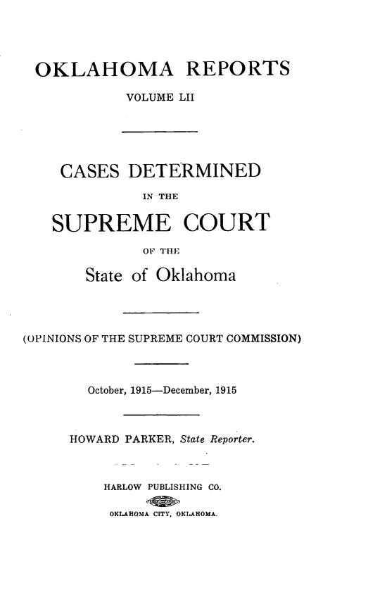 handle is hein.statereports/okrep0052 and id is 1 raw text is: OKLAHOMA REPORTS
VOLUME LII
CASES DETERMINED
IN THE
SUPREME COURT
OF THE
State of Oklahoma
(OPINIONS OF THE SUPREME COURT COMMISSION)
October, 1915-December, 1915
HOWARD PARKER, State Reporter.
HARLOW PUBLISHING CO.
OKLAHOMA CITY, OKLAHOMA.


