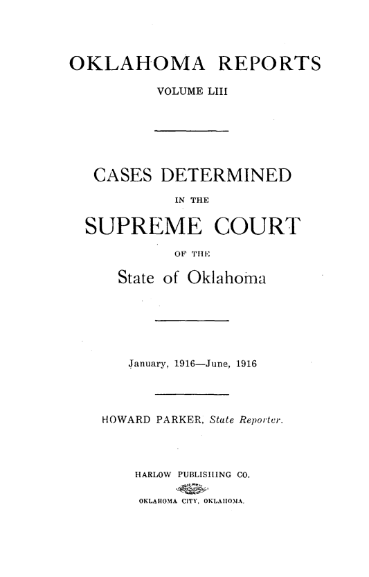 handle is hein.statereports/okrep0053 and id is 1 raw text is: OKLAHOMA REPORTS
VOLUME LIII

CASES DETERMINED
IN THE
SUPREME COURT
OF THE
State of Oklahoma
January, 1916-June, 1916
HOWARD PARKER, State Reporter.
HARLOW PUBLISHING CO.
OKLAHOMA CITY, OKLAHOMA.



