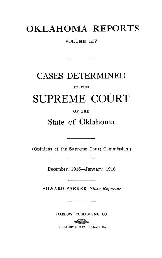 handle is hein.statereports/okrep0054 and id is 1 raw text is: OKLAHOMA REPORTS
VOLUME LIV
CASES DETERMINED
IN THE
SUPREME COURT
OF THE
State of Oklahoma
(Opinions of the Supreme Court Commission.)
December, 1915-January, 1916
HOWARD PARKER, State Reporter
HARLOW PUBLISHING CO.
OKLAHOMA CITY, OKLAHOMA.


