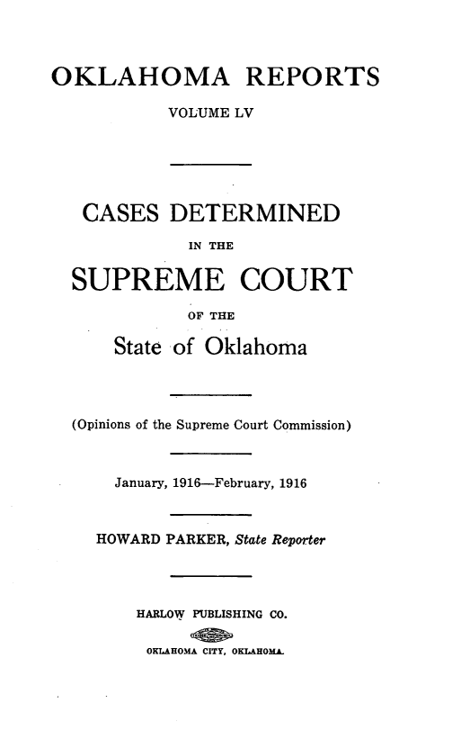 handle is hein.statereports/okrep0055 and id is 1 raw text is: OKLAHOMA REPORTS
VOLUME LV

CASES DETERMINED
IN THE
SUPREME COURT
OF THE
State of Oklahoma
(Opinions of the Supreme Court Commission)
January, 1916--February, 1916
HOWARD PARKER, State Reporter
HARLOW PUBLISHING CO.
OKLAHOMA CITY, OKLAHOMA.


