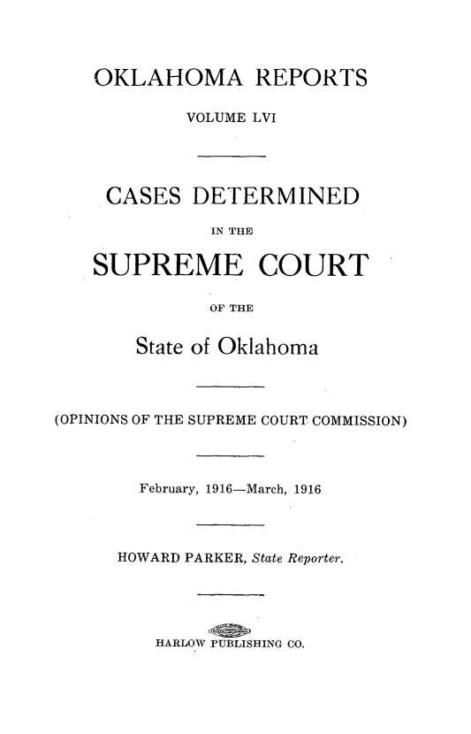 handle is hein.statereports/okrep0056 and id is 1 raw text is: OKLAHOMA REPORTS
VOLUME LVI
CASES DETERMINED
IN THE
SUPREME COURT
OF THE

State of Oklahoma
(OPINIONS OF THE SUPREME COURT COMMISSION)
February, 1916-March, 1916
HOWARD PARKER, State Reporter.
HARLOW PUBLISHING CO.


