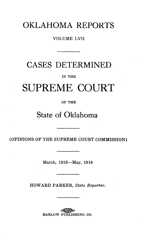 handle is hein.statereports/okrep0057 and id is 1 raw text is: OKLAHOMA REPORTS
VOLUME LVII
CASES DETERMINED
IN THE
SUPREME COURT
OF THE

State of Oklahoma
(OPINIONS OF THE SUPREME COURT COMMISSION)
March, 1916-May, 1916
HOWARD PARKER, State Reporter.
HARLOW PUBLISHING CO.


