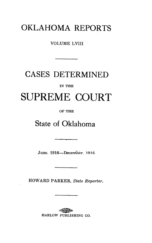 handle is hein.statereports/okrep0058 and id is 1 raw text is: OKLAHOMA REPORTS
VOLUME LVIII
CASES DETERMINED
IN THE
SUPREME COURT
OF THE
State of Oklahoma
June. 1916--DTcerr.bi-r  1919
HOWARD PARKER, State Reporter.
HARLOW PUBLISHING CO.


