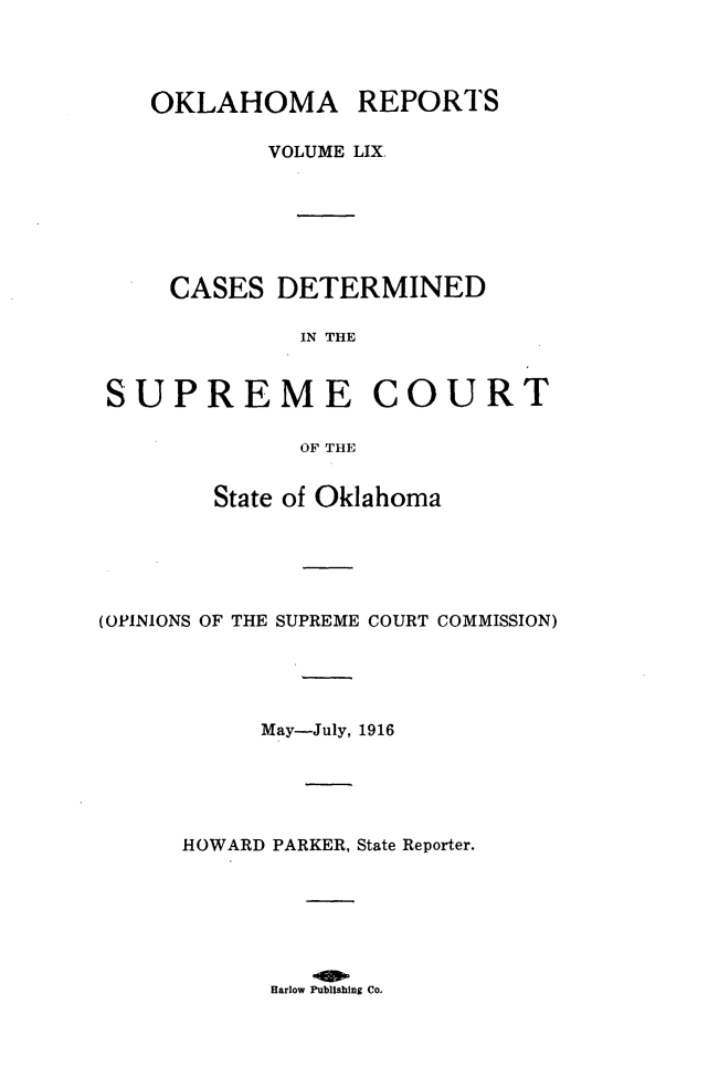 handle is hein.statereports/okrep0059 and id is 1 raw text is: OKLAHOMA REPORTS
VOLUME LIX.
CASES DETERMINED
IN THE
SUPREME COURT
OF THE
State of Oklahoma
(OPINIONS OF THE SUPREME COURT COMMISSION)
May-July, 1916
HOWARD PARKER, State Reporter.

Harlow Publishing Co.


