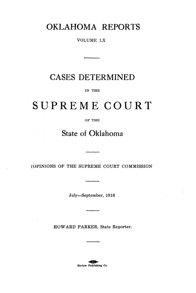 handle is hein.statereports/okrep0060 and id is 1 raw text is: OKLAHOMA REPORTS
VOLUME LX
CASES DETERMINED
IN THE
SUPREME COURT
OF THE
State of Oklahoma
(OPINIONS OF THE SUPREME COURT COMMISSION
July-September, 1916
HOWARD PARKER, State Reporter.

Harlow Publishing Co.


