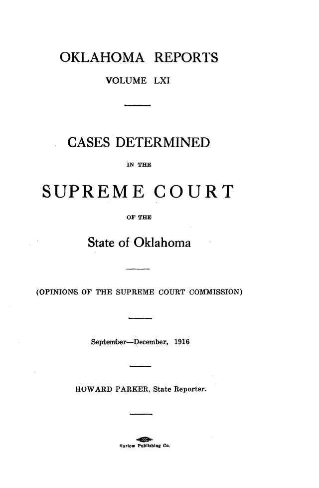 handle is hein.statereports/okrep0061 and id is 1 raw text is: OKLAHOMA REPORTS
VOLUME LXI
CASES DETERMINED
IN THE
SUPREME COURT
OF THE
State of Oklahoma
(OPINIONS OF THE SUPREME COURT COMMISSION)
September-December, 1916
HOWARD PARKER, State Reporter.

Flarlow Publishing Co.


