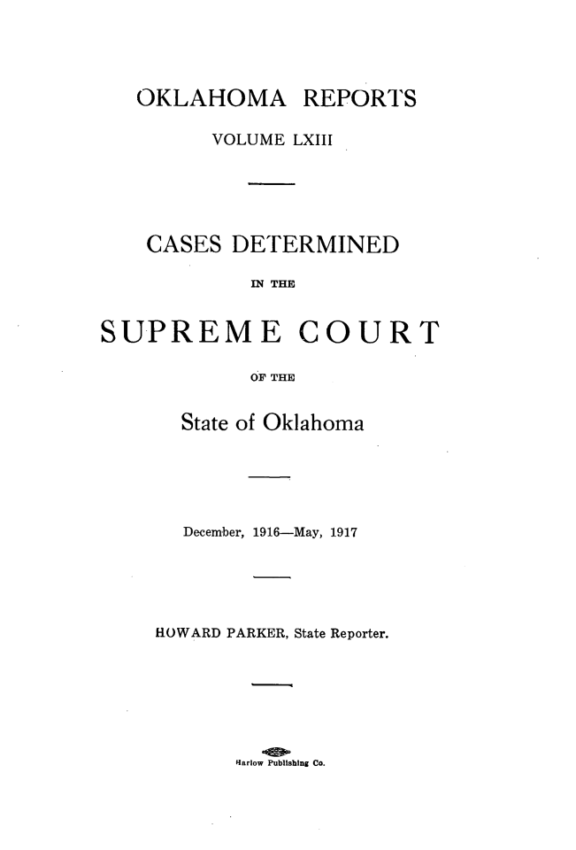 handle is hein.statereports/okrep0063 and id is 1 raw text is: OKLAHOMA

REPORTS

VOLUME LXIII
CASES DETERMINED
IN THE
SUPREME COURT
OF THE

State of Oklahoma
December, 1916-May, 1917
HOWARD PARKER, State Reporter.

Hlarlow Publishing Co.


