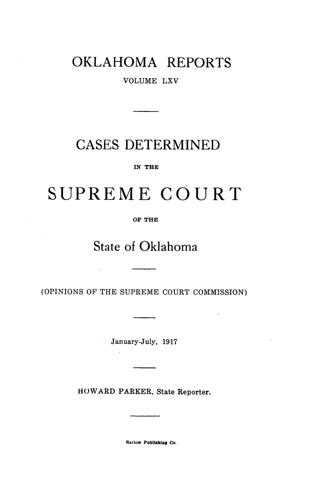 handle is hein.statereports/okrep0065 and id is 1 raw text is: OKLAHOMA REPORTS
VOLUME LXV
CASES DETERMINED
LN THE
SUPREME COURT
OF THE
State of Oklahoma
(OPINIONS OF THE SUPREME COURT COMMISSION)
January-July, 1917
HOWARD PARKER, State Reporter.

Uarlow PublisHbing Co.


