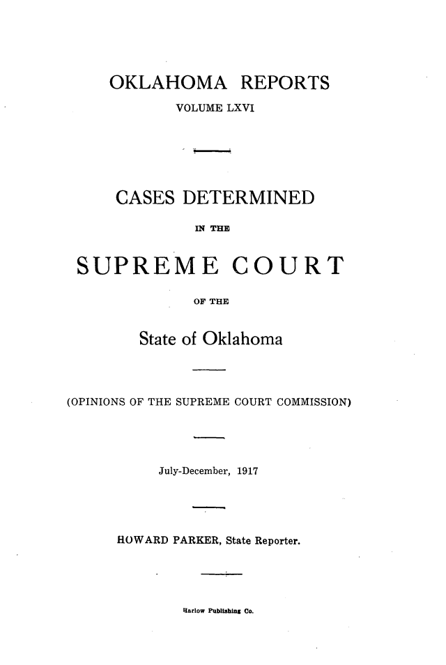 handle is hein.statereports/okrep0066 and id is 1 raw text is: OKLAHOMA REPORTS
VOLUME LXVI

CASES

DETERMINED

IN THE

SUPREME COURT
OF THE
State of Oklahoma

(OPINIONS OF THE SUPREME COURT COMMISSION)
July-December, 1917
HOWARD PARKER, State Reporter.

Harlow Publishing Co.


