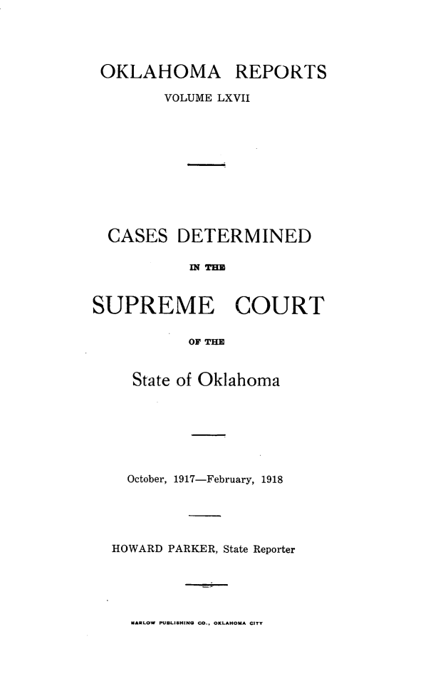 handle is hein.statereports/okrep0067 and id is 1 raw text is: OKLAHOMA REPORTS
VOLUME LXVII
CASES DETERMINED
MN TE
SUPREME COURT
OF THE

State of Oklahoma
October, 1917-February, 1918
HOWARD PARKER, State Reporter

MARLOW PUBLISHING CO., OKLAHOMA CITY


