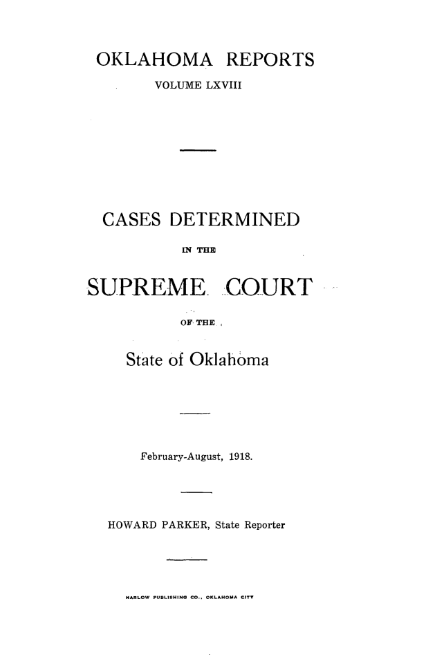 handle is hein.statereports/okrep0068 and id is 1 raw text is: OKLAHOMA REPORTS
VOLUME LXVIII
CASES DETERMINED
IN THE
SUPREME COURT
OF THE

State of Oklahoma
February-August, 1918.
HOWARD PARKER, State Reporter

NARLOW PUBLISHING CO., OKLAHOMA CITY


