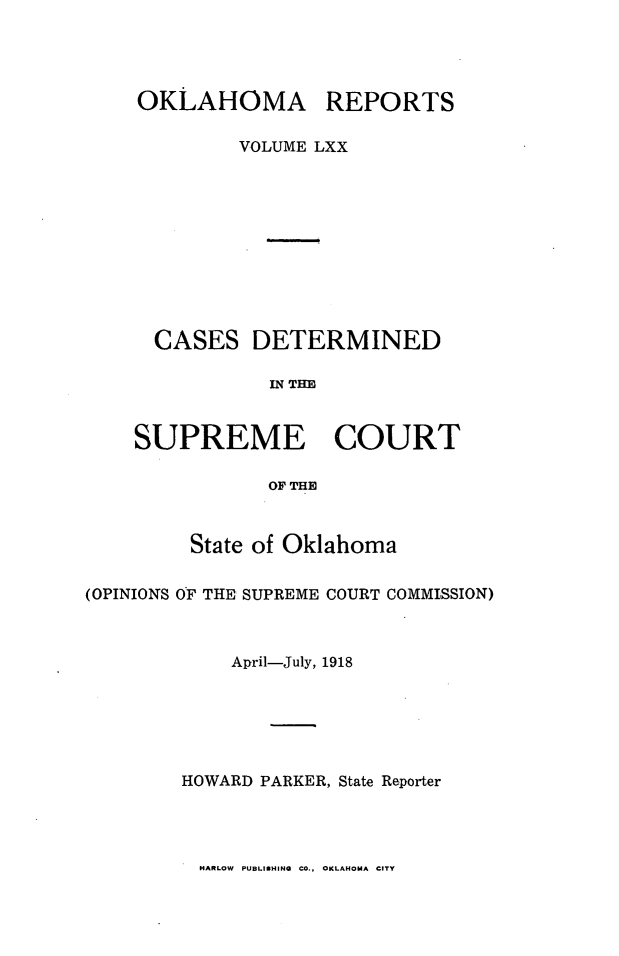handle is hein.statereports/okrep0070 and id is 1 raw text is: OKLAHOMA REPORTS
VOLUME LXX
CASES DETERMINED
IN THE
SUPREME COURT
OF THE
State of Oklahoma
(OPINIONS OF THE SUPREME COURT COMMISSION)
April-July, 1918
HOWARD PARKER, State Reporter

HARLOW PUBLISHING CO., OKLAHOMA CITY


