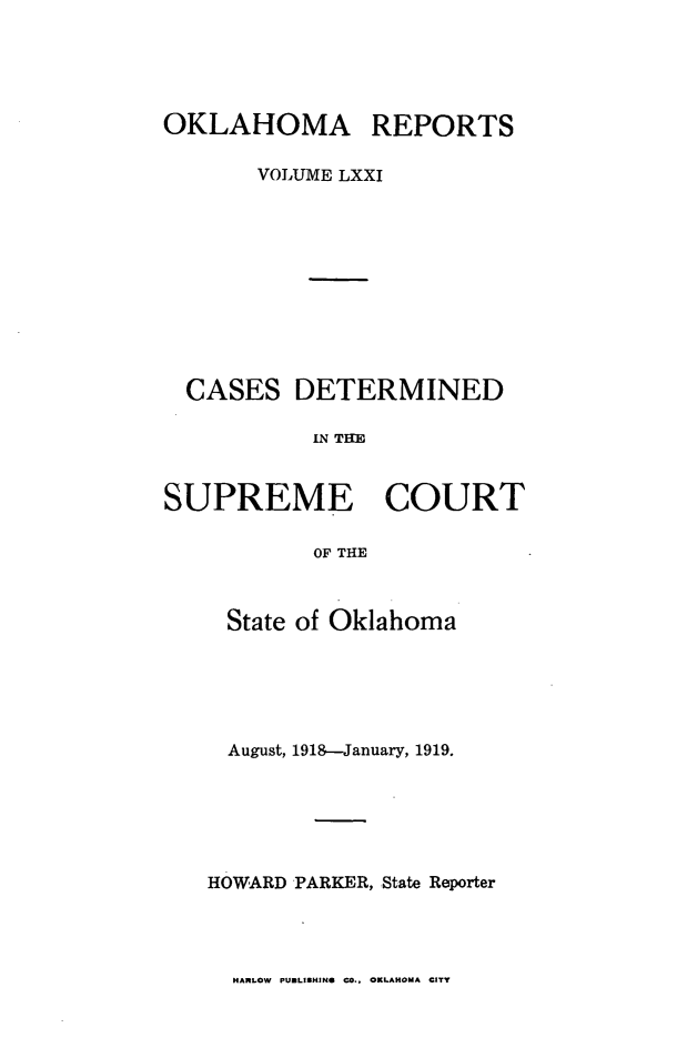 handle is hein.statereports/okrep0071 and id is 1 raw text is: OKLAHOMA REPORTS
VOLUME LXXI
CASES DETERMINED
IN TifE
SUPREME COURT
OF THE

State of Oklahoma
August, 1918-January, 1919.
HOWARD PARKER, State Reporter

HARLOW PUBLISHINS CO., OKLAHOMA CITY


