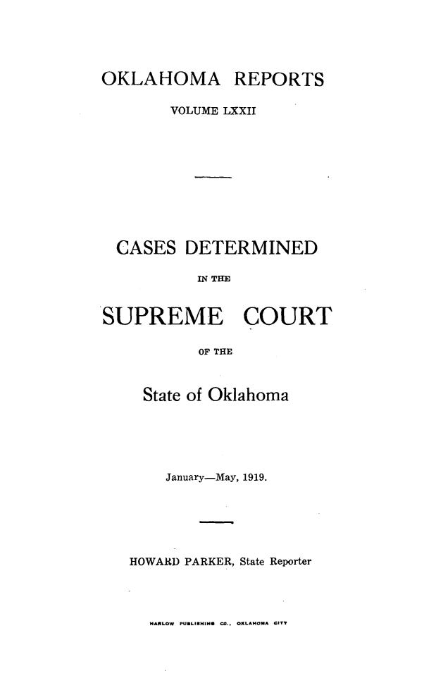 handle is hein.statereports/okrep0072 and id is 1 raw text is: OKLAHOMA REPORTS
VOLUME LXXII
CASES DETERMINED
IN THE
SUPREME COURT
OF THE

State of Oklahoma
January-May, 1919.
HOWARD PARKER, State Reporter

HARLOW PUBLISHING CO., OKLAHOMA CITY


