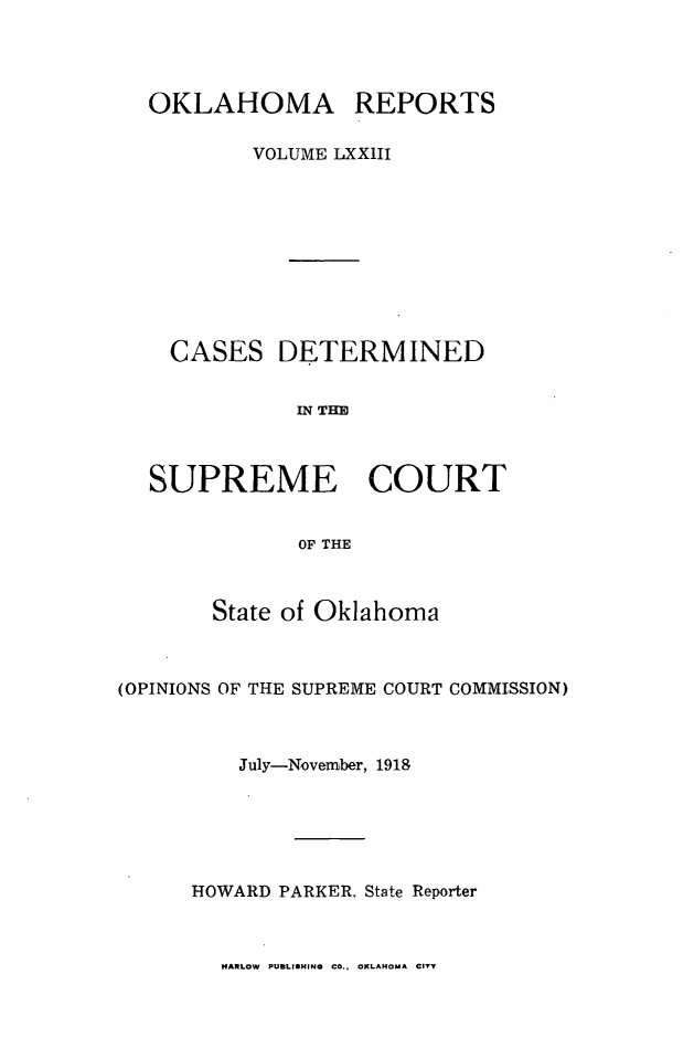 handle is hein.statereports/okrep0073 and id is 1 raw text is: OKLAHOMA REPORTS
VOLUME LXX1II

CASES

DETERMINED

IN THE

SUPREME COURT
OF THE
State of Oklahoma

(OPINIONS OF THE SUPREME COURT COMMISSION)
July-November, 1918
HOWARD PARKER. State Reporter

HARLOW PUBLISHING CO., OKLAHOMA CITY


