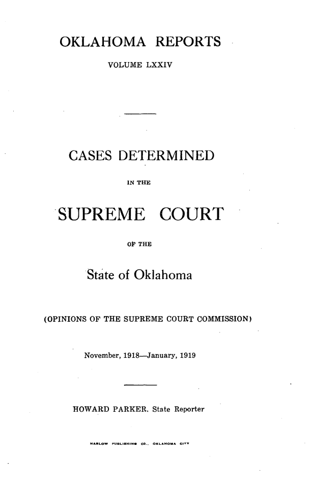 handle is hein.statereports/okrep0074 and id is 1 raw text is: OKLAHOMA REPORTS
VOLUME LXXIV

CASES

DETERMINED

IN THE

SUPREME COURT
OP THE
State of Oklahoma

(OPINIONS OF THE SUPREME COURT COMMISSION)
November, 1918-January, 1919
HOWARD PARKER, State Reporter

MARLOW PUBLISUHN CO.. OKLAHOMA C11


