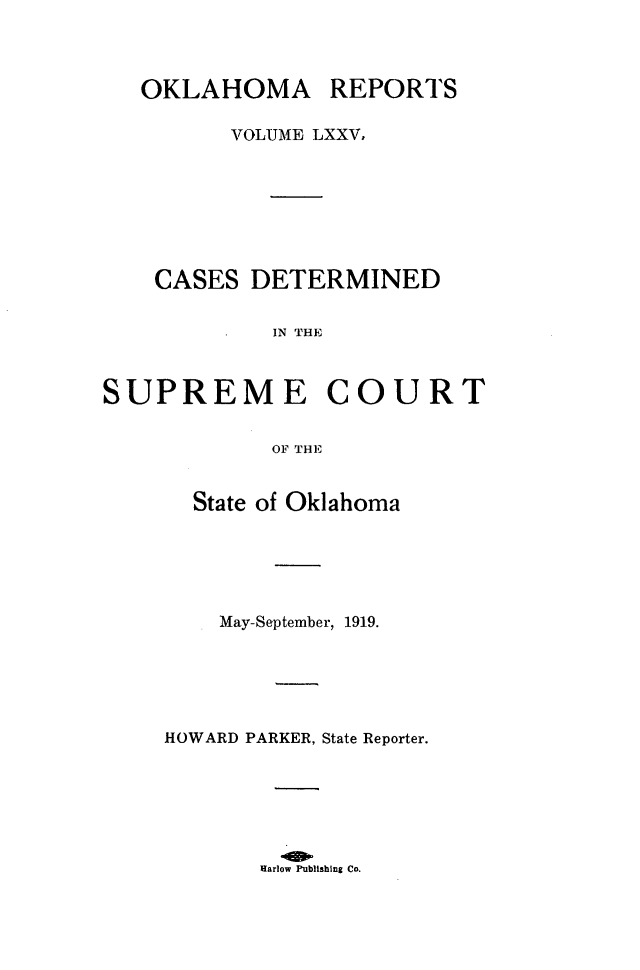 handle is hein.statereports/okrep0075 and id is 1 raw text is: OKLAHOMA REPORTS
VOLUME LXXV,
CASES DETERMINED
IN THE

SUPREME

COURT

OF THE

State of Oklahoma
May-September, 1919.
HOWARD PARKER, State Reporter.
Harlow Publishing Co.


