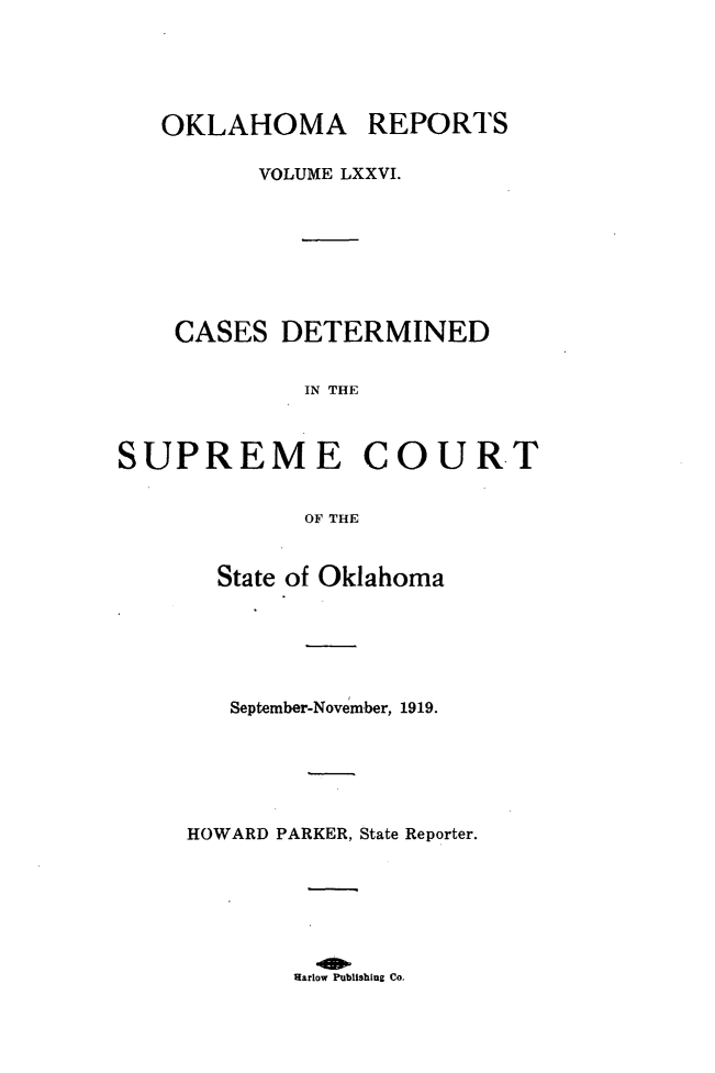 handle is hein.statereports/okrep0076 and id is 1 raw text is: OKLAHOMA REPORTS
VOLUME LXXVI.
CASES DETERMINED
IN THE

SUPREME

COURT

OF THE

State of Oklahoma
September-November, 1919.
HOWARD PARKER, State Reporter.

Harlow Publishing Co.


