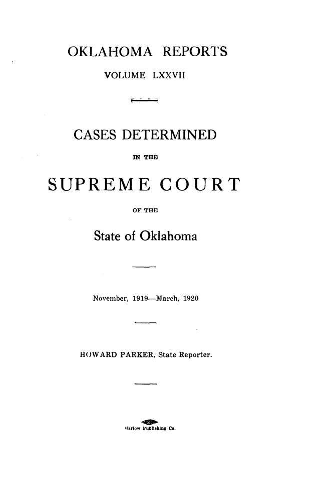 handle is hein.statereports/okrep0077 and id is 1 raw text is: OKLAHOMA REPORTS
VOLUME LXXVII
CASES DETERMINED
IN THE
SUPREME COURT
OF THE

State of Oklahoma
November, 1919-March, 1920
HOWARD PARKER, State Reporter.

Harlow Publishing Co.


