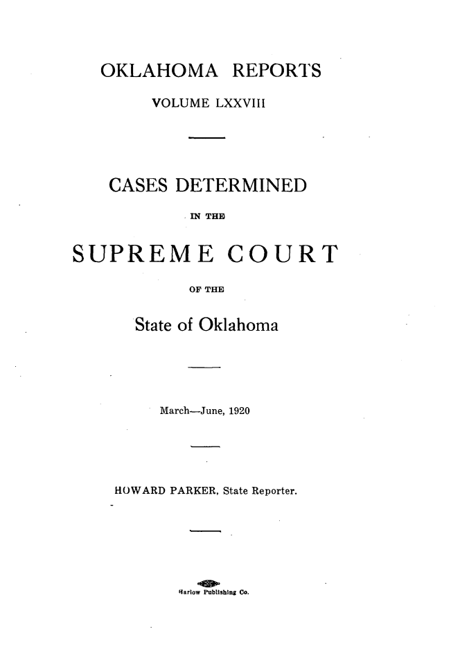 handle is hein.statereports/okrep0078 and id is 1 raw text is: OKLAHOMA REPORTS
VOLUME LXXVIII
CASES DETERMINED
IN THE
SUPREME COURT
OF THE

State of Oklahoma
March-June, 1920
HOWARD PARKER, State Reporter.

Rarlow Publishing Co.


