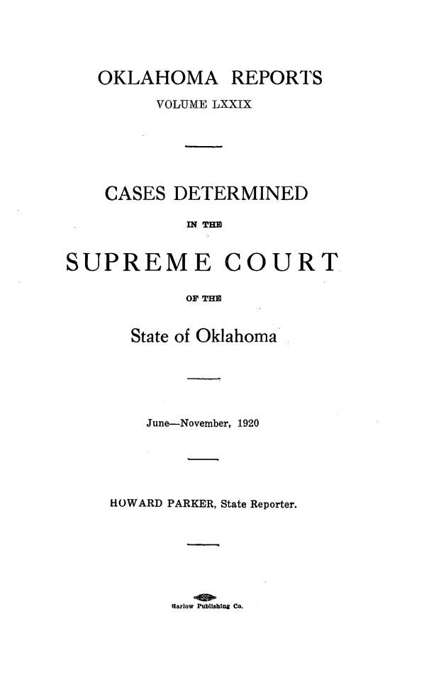 handle is hein.statereports/okrep0079 and id is 1 raw text is: OKLAHOMA REPORTS
VOLUME LXXIX
CASES DETERMINED
IN TE
SUPREME COURT
OF THE

State of Oklahoma
June-November, 1920
HOWARD PARKER, State Reporter.

Harlow Publishing Co.


