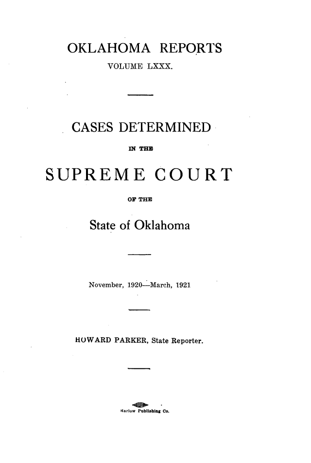 handle is hein.statereports/okrep0080 and id is 1 raw text is: OKLAHOMA REPORTS
VOLUME LXXX.
CASES DETERMINED
n TMU
SUPREME COURT
OF THE

State of Oklahoma
November, 1920-March, 1921.
HOWARD PARKER, State Reporter.

Hlarlow Publishing Co.



