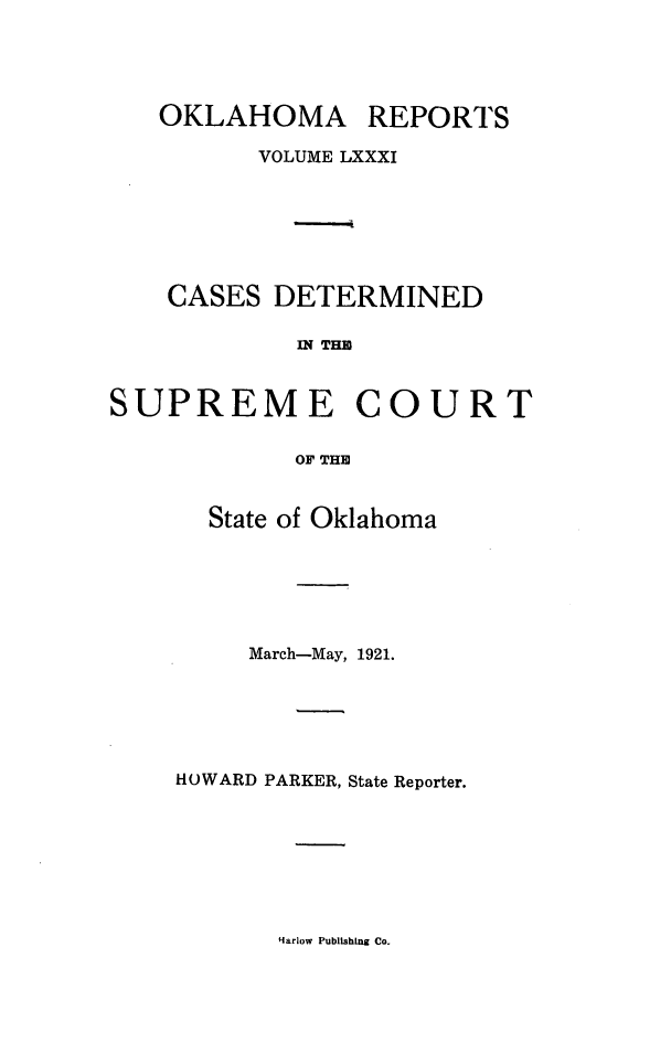 handle is hein.statereports/okrep0081 and id is 1 raw text is: OKLAHOMA REPORTS
VOLUME LXXXI
CASES DETERMINED
IN THE
SUPREME COURT
OF THE

State of Oklahoma
March-May, 1921.
HOWARD PARKER, State Reporter.

Harlow Publshing Co.


