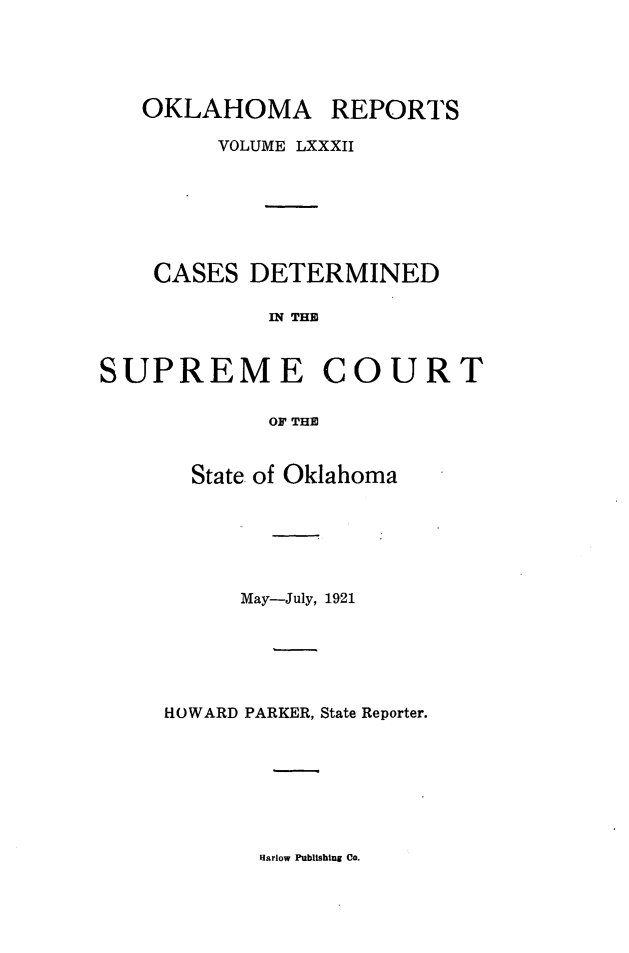handle is hein.statereports/okrep0082 and id is 1 raw text is: OKLAHOMA

REPORTS

VOLUME LXXXII
CASES DETERMINED
IN THE
SUPREME COURT
OF THE

State of Oklahoma
May-July, 1921
HOWARD PARKER, State Reporter.

Harlow Publishing Co.


