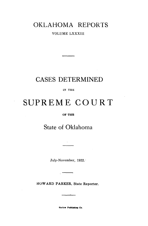 handle is hein.statereports/okrep0083 and id is 1 raw text is: OKLAHOMA

REPORTS

VOLUME LXXXIII
CASES DETERMINED
IN THE
SUPREME COURT
OF THE

State of Oklahoma
July-November, 1922.
HOWARD PARKER, State Reporter.

Harlow Publishing Co.


