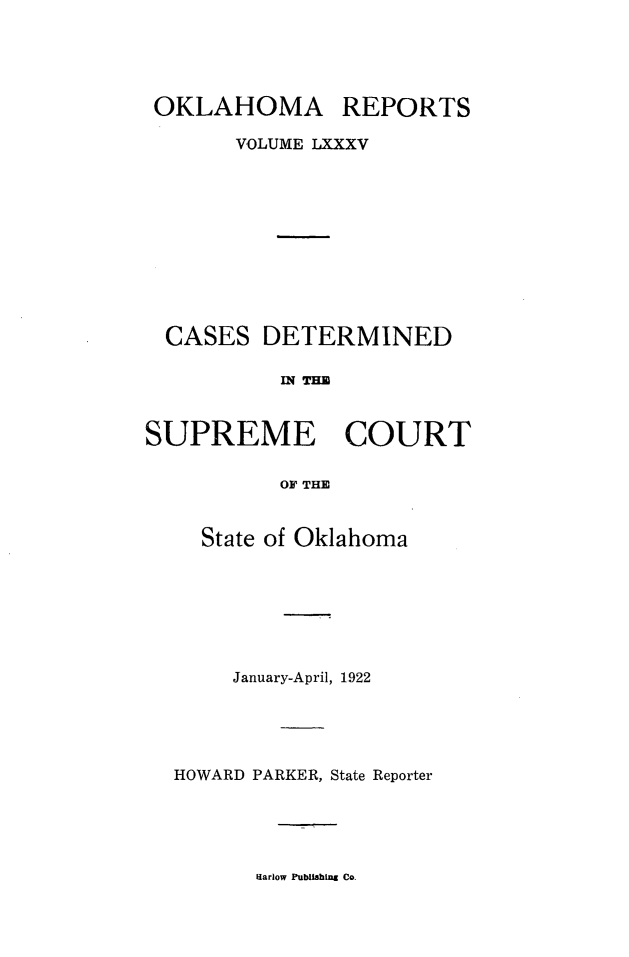 handle is hein.statereports/okrep0085 and id is 1 raw text is: OKLAHOMA

REPORTS

VOLUME LXXXV

CASES

DETERMINED

IN THE

SUPREME COURT
OF THE
State of Oklahoma

January-April, 1922
HOWARD PARKER, State Reporter

Harlow Publishing Co.


