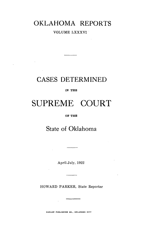 handle is hein.statereports/okrep0086 and id is 1 raw text is: OKLAHOMA REPORTS
VOLUME LXXXVI

CASES

DETERMINED

IN THE~

SUPREME COURT
OF THE
State of Oklahoma

April-July, 1922
HOWARD PARKER, State Reporter

HARLOW PUBLISHING CO., OKLAHOMA CITY


