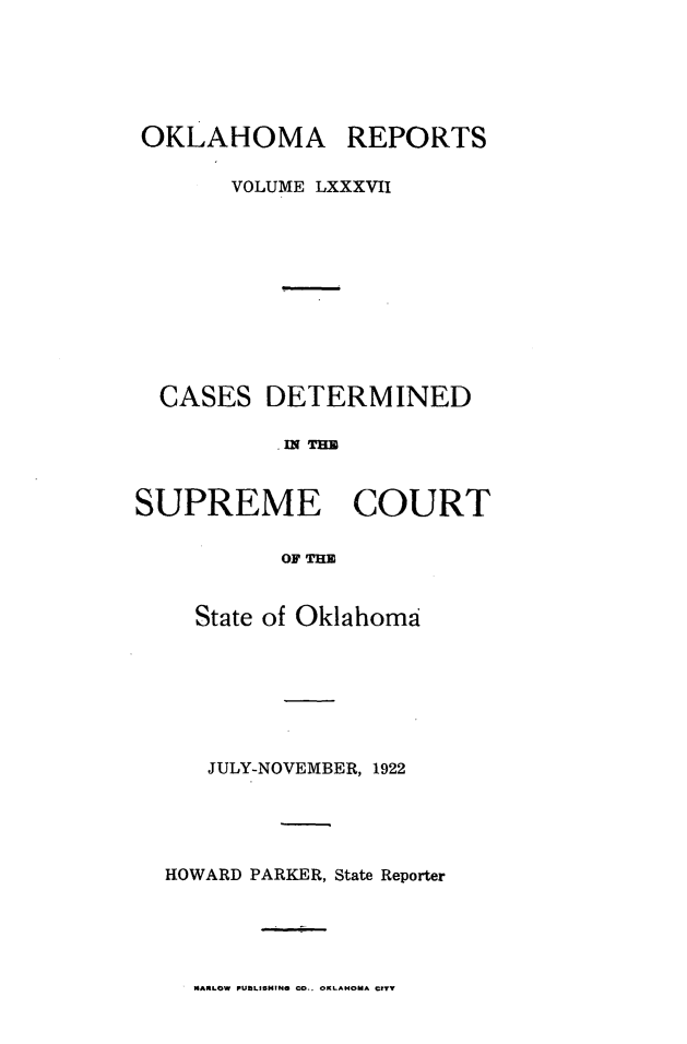 handle is hein.statereports/okrep0087 and id is 1 raw text is: OKLAHOMA REPORTS
VOLUME LXXXVII
CASES DETERMINED
SUPREME COURT
OF THE

State of Oklahoma
JULY-NOVEMBER, 1922
HOWARD PARKER, State Reporter

MARLOW PUbLISHING =O.. CXLAHOMA orTY


