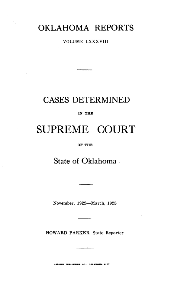handle is hein.statereports/okrep0088 and id is 1 raw text is: OKLAHOMA REPORTS
VOLUME LXXXVIII
CASES DETERMINED
of TIM
SUPREME COURT
OF THE

State of Oklahoma
November, 1922-March, 1923
HOWARD PARKER, State Reporter

NARLOW PUBLISHING CO.. OKLAHOMA CITY


