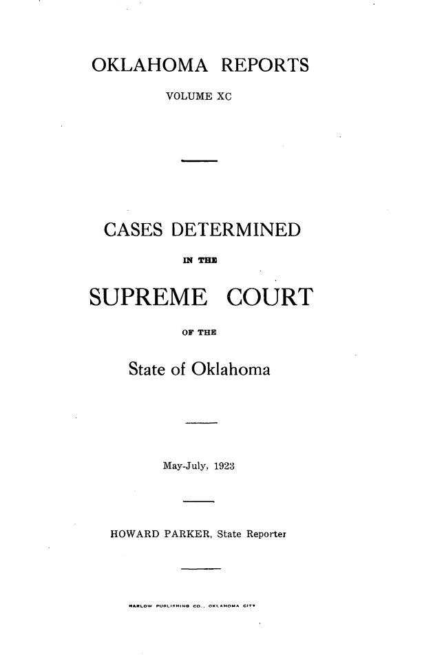 handle is hein.statereports/okrep0090 and id is 1 raw text is: OKLAHOMA REPORTS
VOLUME XC
CASES DETERMINED
MN TEZ
SUPREME COURT
OF THE

State of Oklahoma
May-July, 1923
HOWARD PARKER, State Reporter

MARLOW P-fLISING CO. OKLAHOM CTV


