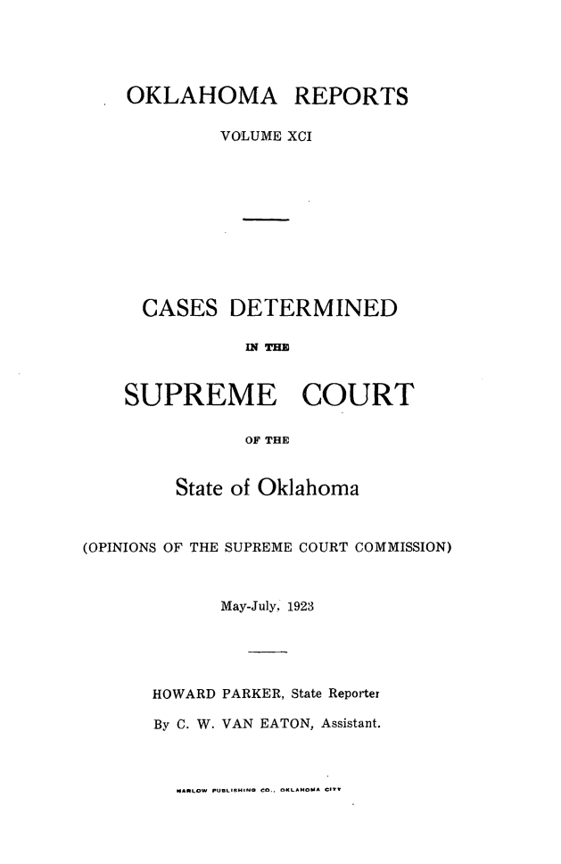 handle is hein.statereports/okrep0091 and id is 1 raw text is: OKLAHOMA REPORTS
VOLUME XCI
CASES DETERMINED
al THE
SUPREME COURT
OF THE
State of Oklahoma
(OPINIONS OF THE SUPREME COURT COMMISSION)
May-July, 1923
HOWARD PARKER, State Reporter
By C. W. VAN EATON, Assistant.

MARLOW PUBLISHING CO.. OKLAHOMA CIVT


