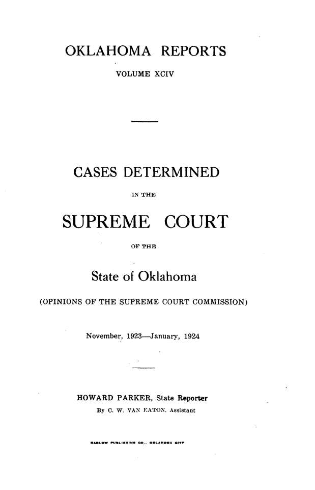 handle is hein.statereports/okrep0094 and id is 1 raw text is: OKLAHOMA REPORTS
VOLUME XCIV
CASES DETERMINED
IN THUE
SUPREME COURT
0O9 THE
State of Oklahoma
(OPINIONS OF THE SUPREME COURT COMMISSION)
November, 1923-January, 1924
HOWARD PARKER, State Reporter
By C. W. VAN EATON. Assistant

MARLOW NWLIWMINS CO.. OKLAMOMA CIV


