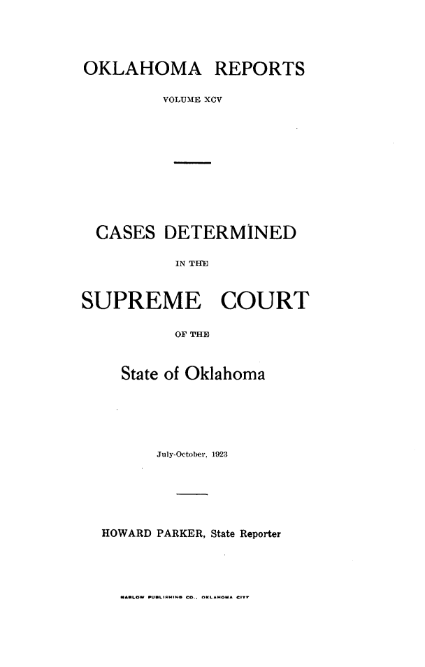 handle is hein.statereports/okrep0095 and id is 1 raw text is: OKLAHOMA REPORTS
VOLUME XCV
CASES DETERMINED
IN TIE
SUPREME COURT
OF THE

State of Oklahoma
July-October. 1923
HOWARD PARKER, State Reporter

MARLOW PUBLISAING CO.. OKLAHOMA CITY


