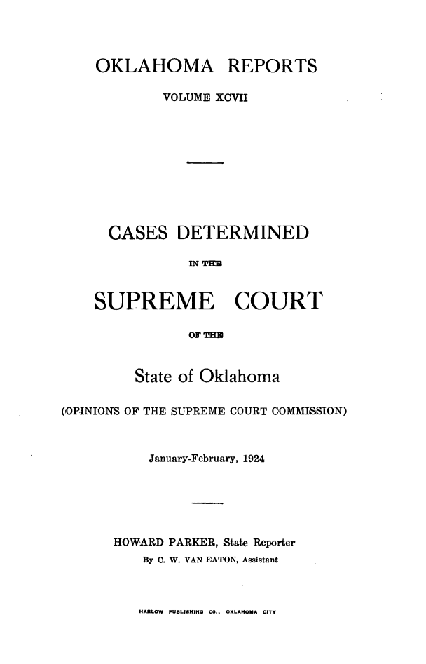 handle is hein.statereports/okrep0097 and id is 1 raw text is: OKLAHOMA

REPORTS

VOLUME XCVII
CASES DETERMINED
124 THE
SUPREME COURT
OF TH
State of Oklahoma
(OPINIONS OF THE SUPREME COURT COMMISSION)
January-February, 1924
HOWARD PARKER, State Reporter
By C. W. VAN EATON, Assistant

HARLOW PUBLISHING CO., OKLAHOMA CITY


