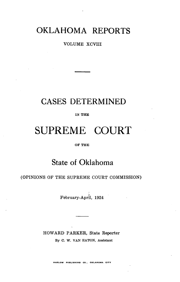 handle is hein.statereports/okrep0098 and id is 1 raw text is: OKLAHOMA REPORTS
VOLUME XCVIII
CASES DETERMINED
IN THE
SUPREME COURT
OF THE
State of Oklahoma
(OPINIONS OF THE SUPREME COURT COMMISSION)
February-April, 1924
HOWARD PARKER, State Reporter
By C. W. VAN EATON, Assistant

HARLOW PUBLISHING CO., OKLAHOMA CITY


