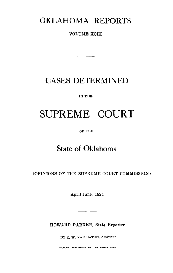 handle is hein.statereports/okrep0099 and id is 1 raw text is: OKLAHOMA REPORTS
VOLUME XCIX
CASES DETERMINED
IN TIM
SUPREME COURT
OF THE
State of Oklahoma
(OPINIONS OF THE SUPREME COURT COMMISSION)
April-June, 1924
HOWARD PARKER, State Reporter
BY C. W. VAN EATON, Assistant
HARLOW PUBLISHINS CO.. OKLAHOMA CTY


